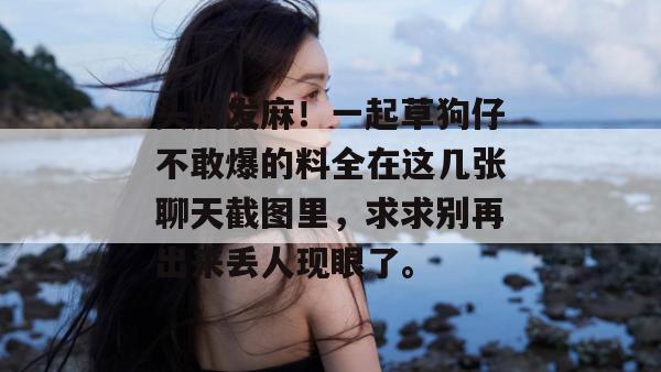 头皮发麻!一起草狗仔不敢爆的料全在这几张聊天截图里,求求别再出来丢人现眼了。