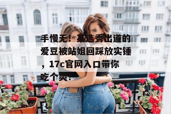 手慢无!某选秀出道的爱豆被站姐回踩放实锤,17c官网入口带你吃个爽!