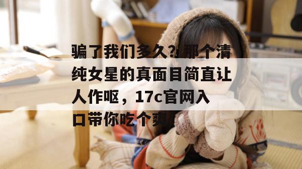 骗了我们多久?那个清纯女星的真面目简直让人作呕,17c官网入口带你吃个爽!