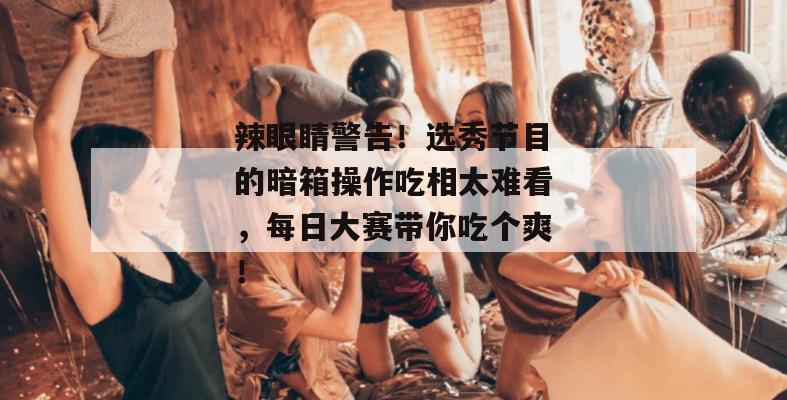 辣眼睛警告！选秀节目的暗箱操作吃相太难看，每日大赛带你吃个爽！