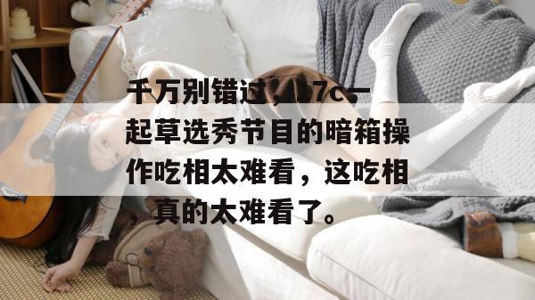 千万别错过,17c一起草选秀节目的暗箱操作吃相太难看,这吃相,真的太难看了。