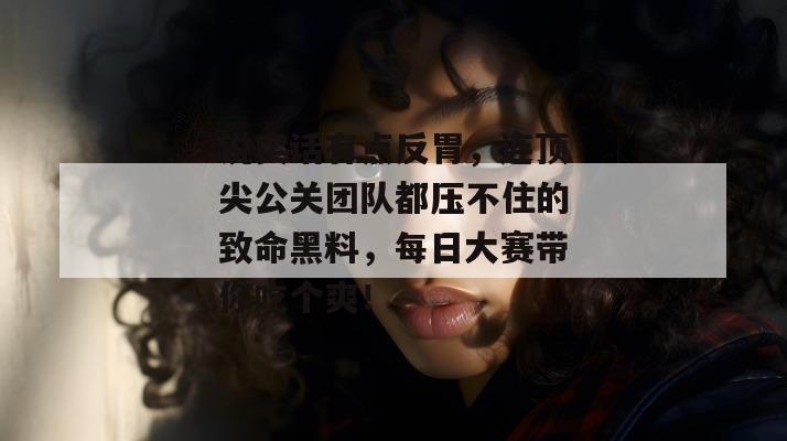 说实话有点反胃,连顶尖公关团队都压不住的致命黑料,每日大赛带你吃个爽!