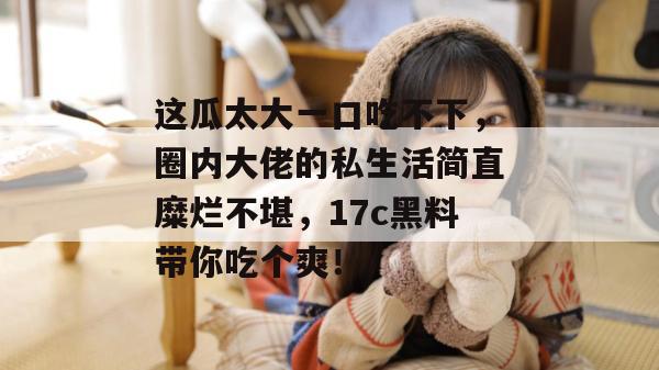 这瓜太大一口吃不下,圈内大佬的私生活简直糜烂不堪,17c黑料带你吃个爽!