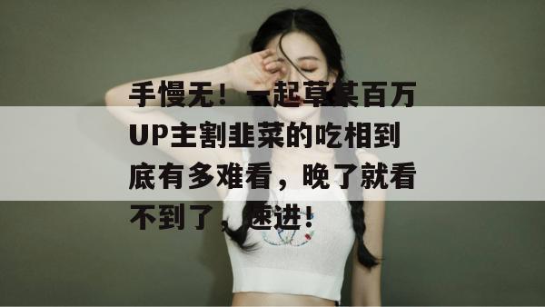 手慢无！一起草某百万UP主割韭菜的吃相到底有多难看，晚了就看不到了，速进！