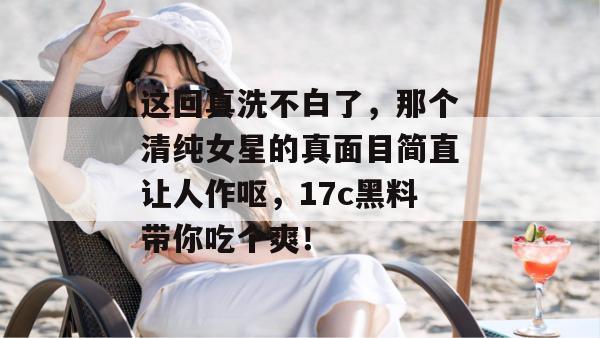 这回真洗不白了,那个清纯女星的真面目简直让人作呕,17c黑料带你吃个爽!