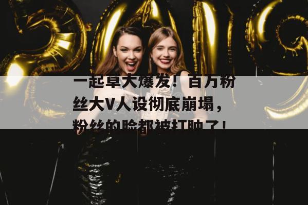 一起草大爆发！百万粉丝大V人设彻底崩塌，粉丝的脸都被打肿了！