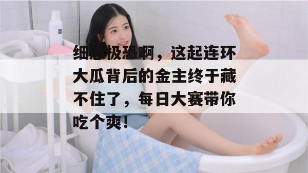 细思极恐啊，这起连环大瓜背后的金主终于藏不住了，每日大赛带你吃个爽！