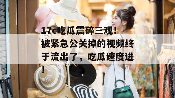 17c吃瓜震碎三观！被紧急公关掉的视频终于流出了，吃瓜速度进！