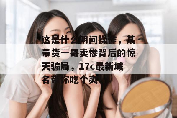 这是什么阴间操作，某带货一哥卖惨背后的惊天骗局，17c最新域名带你吃个爽！