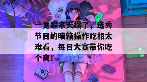 一觉醒来天塌了，选秀节目的暗箱操作吃相太难看，每日大赛带你吃个爽！