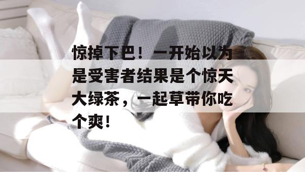 惊掉下巴！一开始以为是受害者结果是个惊天大绿茶，一起草带你吃个爽！