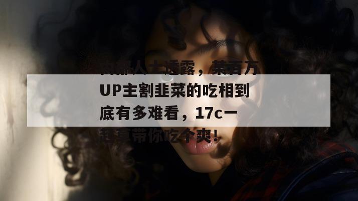 内部人士透露，某百万UP主割韭菜的吃相到底有多难看，17c一起草带你吃个爽！