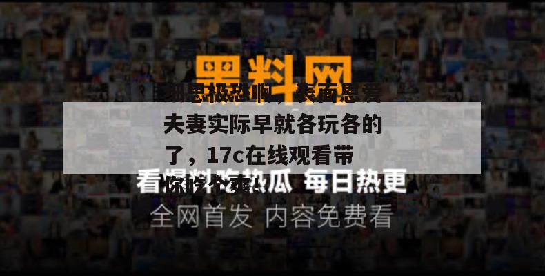 细思极恐啊，表面恩爱夫妻实际早就各玩各的了，17c在线观看带你吃个爽！