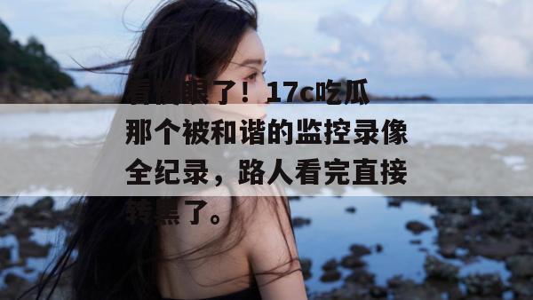 看傻眼了！17c吃瓜那个被和谐的监控录像全纪录，路人看完直接转黑了。