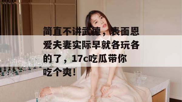 简直不讲武德，表面恩爱夫妻实际早就各玩各的了，17c吃瓜带你吃个爽！