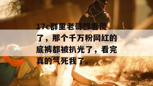 17c群里老哥都看傻了，那个千万粉网红的底裤都被扒光了，看完真的气死我了。