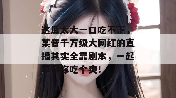 这瓜太大一口吃不下，某音千万级大网红的直播其实全靠剧本，一起草带你吃个爽！