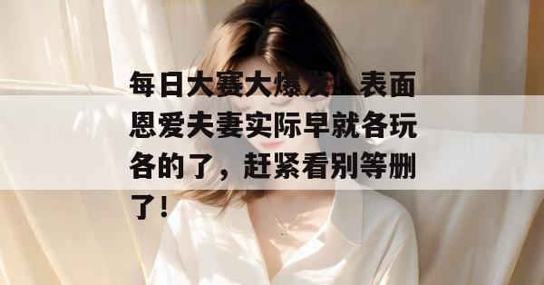 每日大赛大爆发！表面恩爱夫妻实际早就各玩各的了，赶紧看别等删了！