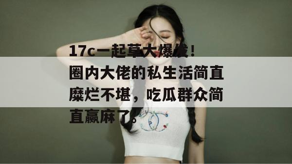 17c一起草大爆发！圈内大佬的私生活简直糜烂不堪，吃瓜群众简直赢麻了。