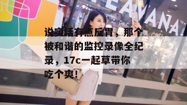 说实话有点反胃，那个被和谐的监控录像全纪录，17c一起草带你吃个爽！