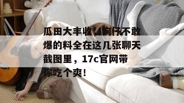 瓜田大丰收，狗仔不敢爆的料全在这几张聊天截图里，17c官网带你吃个爽！