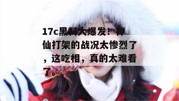 17c黑料大爆发！神仙打架的战况太惨烈了，这吃相，真的太难看了。
