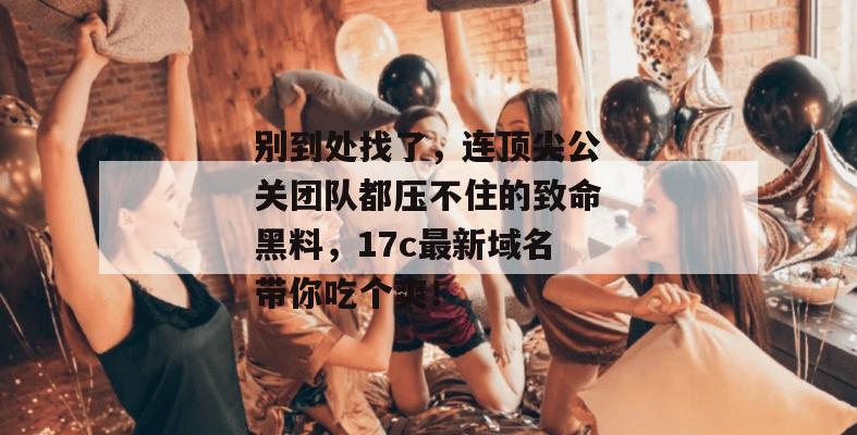 别到处找了,连顶尖公关团队都压不住的致命黑料,17c最新域名带你吃个爽!
