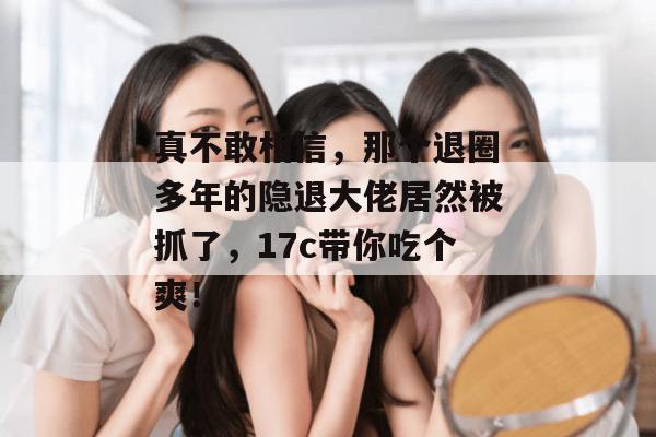 真不敢相信,那个退圈多年的隐退大佬居然被抓了,17c带你吃个爽!