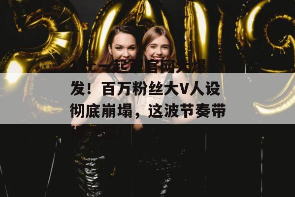 17c一起草官网大爆发！百万粉丝大V人设彻底崩塌，这波节奏带得飞起！