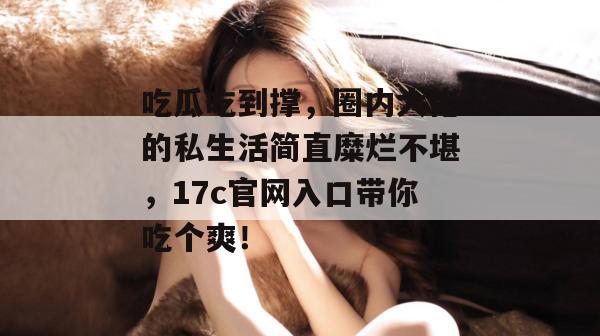 吃瓜吃到撑，圈内大佬的私生活简直糜烂不堪，17c官网入口带你吃个爽！