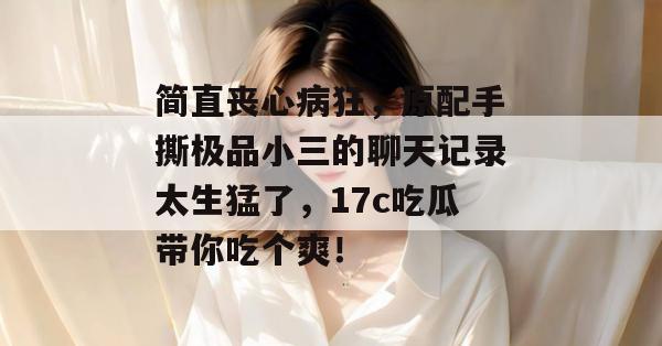 简直丧心病狂,原配手撕极品小三的聊天记录太生猛了,17c吃瓜带你吃个爽!