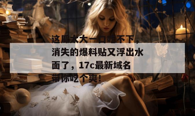 这瓜太大一口吃不下，消失的爆料贴又浮出水面了，17c最新域名带你吃个爽！