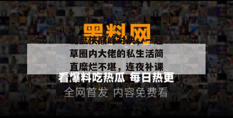 键盘侠巅峰对决，一起草圈内大佬的私生活简直糜烂不堪，连夜补课！