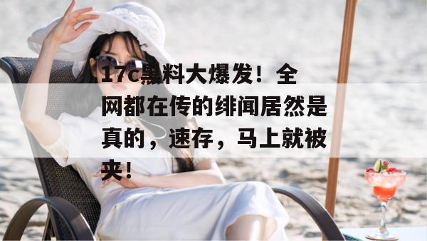 17c黑料大爆发！全网都在传的绯闻居然是真的，速存，马上就被夹！