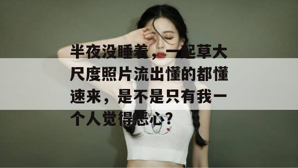半夜没睡着，一起草大尺度照片流出懂的都懂速来，是不是只有我一个人觉得恶心？