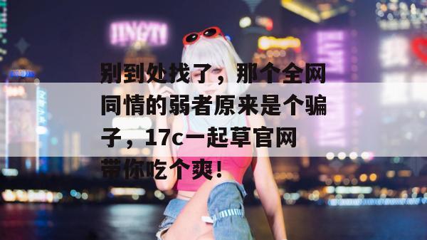 别到处找了，那个全网同情的弱者原来是个骗子，17c一起草官网带你吃个爽！