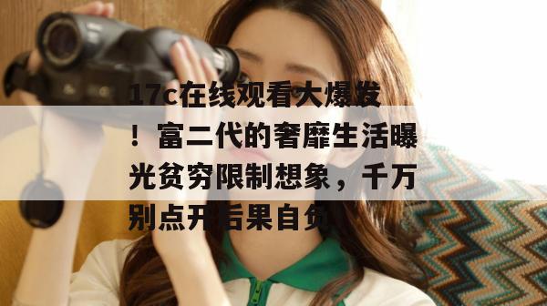 17c在线观看大爆发！富二代的奢靡生活曝光贫穷限制想象，千万别点开后果自负！