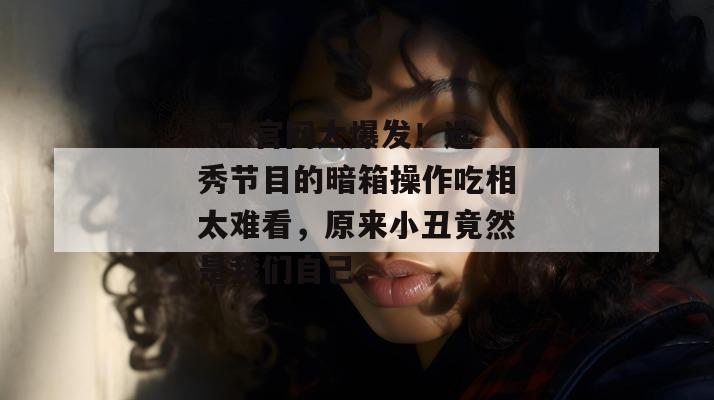 17c官网大爆发！选秀节目的暗箱操作吃相太难看，原来小丑竟然是我们自己。