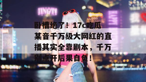 卧槽绝了！17c吃瓜某音千万级大网红的直播其实全靠剧本，千万别点开后果自负！