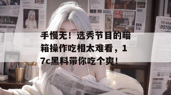 手慢无！选秀节目的暗箱操作吃相太难看，17c黑料带你吃个爽！