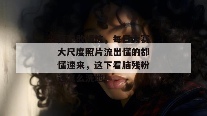 真不敢相信，每日大赛大尺度照片流出懂的都懂速来，这下看脑残粉还怎么洗地！