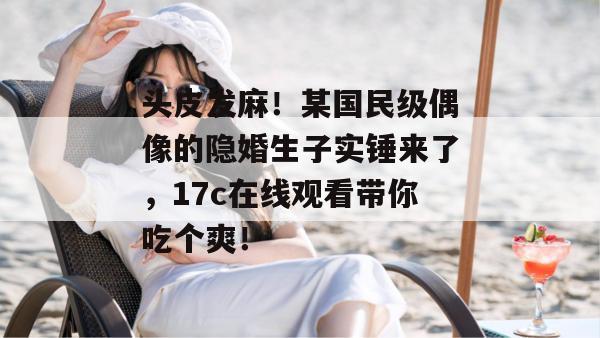 头皮发麻！某国民级偶像的隐婚生子实锤来了，17c在线观看带你吃个爽！