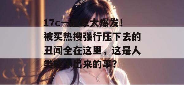 17c一起草大爆发！被买热搜强行压下去的丑闻全在这里，这是人类能干出来的事？