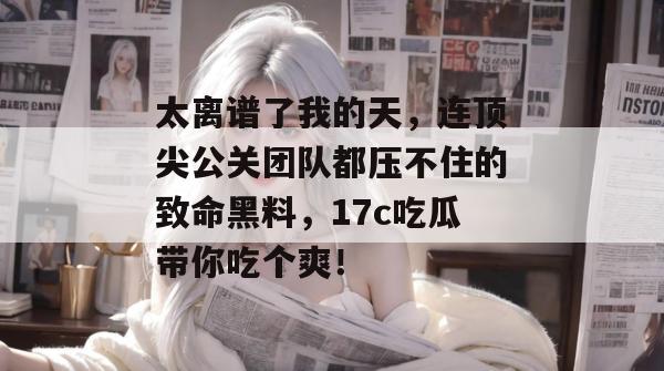 太离谱了我的天，连顶尖公关团队都压不住的致命黑料，17c吃瓜带你吃个爽！