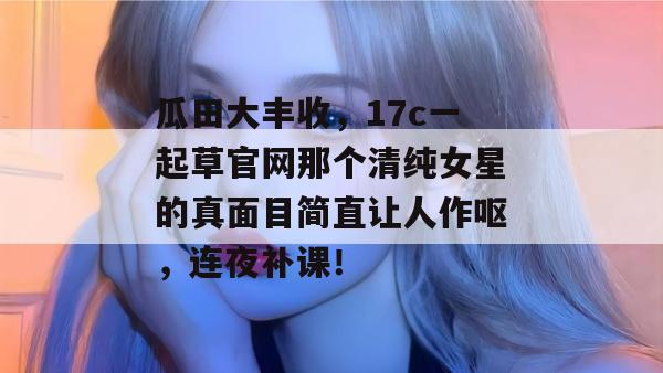 瓜田大丰收，17c一起草官网那个清纯女星的真面目简直让人作呕，连夜补课！