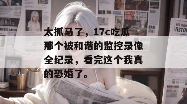太抓马了，17c吃瓜那个被和谐的监控录像全纪录，看完这个我真的恐婚了。