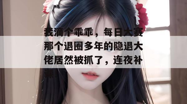 我滴个乖乖，每日大赛那个退圈多年的隐退大佬居然被抓了，连夜补课！
