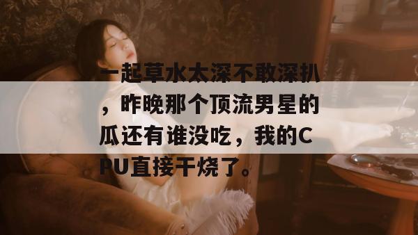 一起草水太深不敢深扒，昨晚那个顶流男星的瓜还有谁没吃，我的CPU直接干烧了。