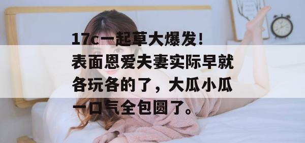 17c一起草大爆发！表面恩爱夫妻实际早就各玩各的了，大瓜小瓜一口气全包圆了。