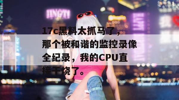 17c黑料太抓马了，那个被和谐的监控录像全纪录，我的CPU直接干烧了。